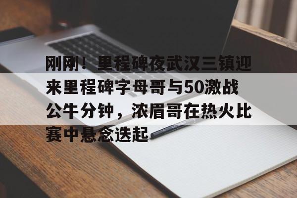 包含刚刚!里程碑夜武汉三镇迎来里程碑字母哥与50激战公牛分钟,浓眉哥在热火比赛中悬念迭起的词条 包含刚刚!里程碑夜武汉三镇迎来里程碑字母哥与50激战公牛分钟,浓眉哥在热火比赛中悬念迭起的词条